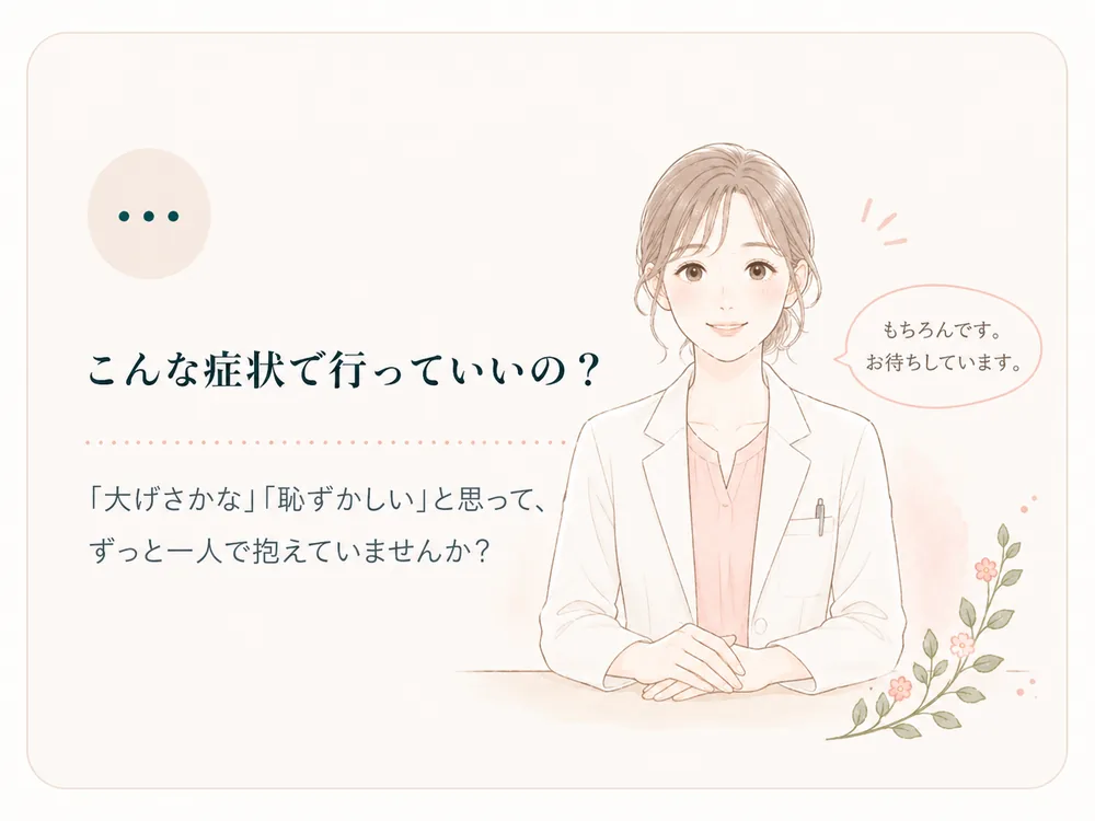 こんな症状で行っていいの？ — 「大げさかな」「恥ずかしい」と思って、ずっと一人で抱えていませんか？