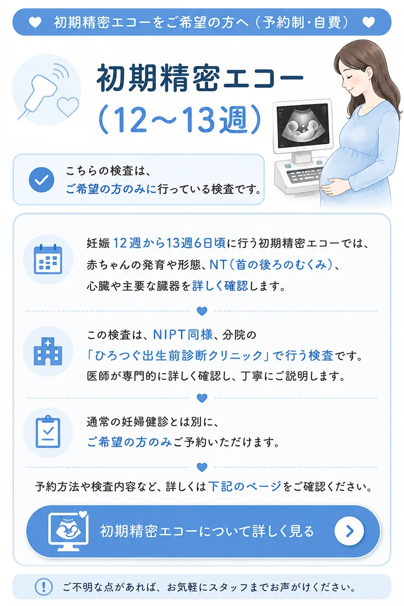 初期精密エコー（12〜13週）をご希望の方へ（予約制・自費）— 妊娠12週から13週6日頃に行う初期精密エコーでは、赤ちゃんの発育や形態、NT（首の後ろのむくみ）、心臓や主要な臓器を詳しく確認します。NIPT同様、分院の「ひろつぐ出生前診断クリニック」で行う予約制の自費検査で、ご希望の方のみご予約いただけます。