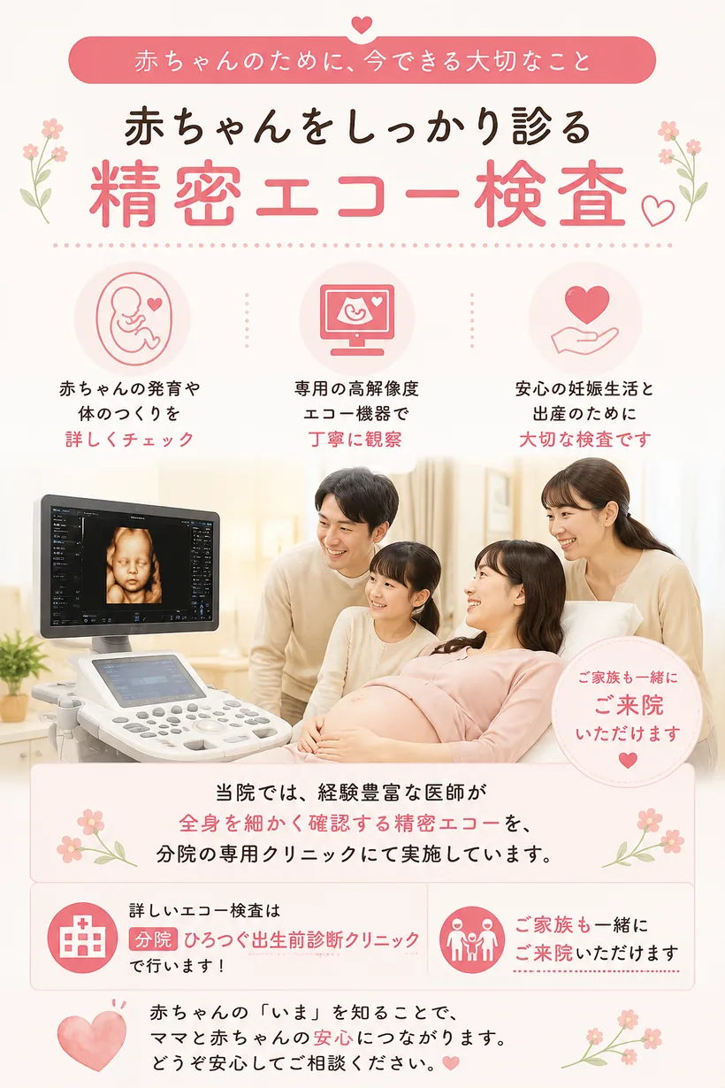 赤ちゃんをしっかり診る精密エコー検査 — 当院で妊婦健診を受けられる妊婦さま全員を対象に、通常の健診とは別に2回の精密エコーを、分院の「ひろつぐ出生前診断クリニック」にて実施します（費用は妊婦健診に含まれます）。赤ちゃんの発育や体のつくりを詳しくチェックし、ご家族も一緒にご来院いただけます。